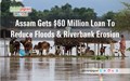 Assam Gets $60 Million Loan To Reduce Floods & Riverbank Erosion